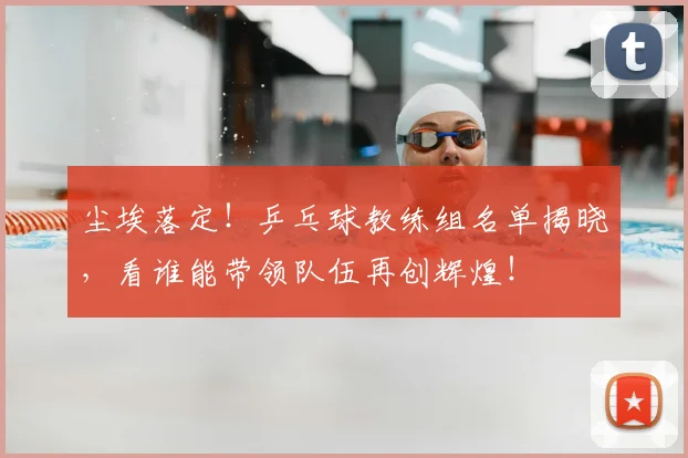 尘埃落定！乒乓球教练组名单揭晓，看谁能带领队伍再创辉煌！