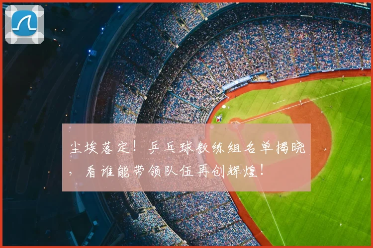 尘埃落定！乒乓球教练组名单揭晓，看谁能带领队伍再创辉煌！